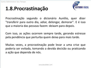 1.8.ProcrastinaçãoProcrastinação segundo o dicionário Aurélio, quer dizer "transferir para outro dia, adiar, delongar, demorar". E é isso que a maioria das pessoas fazem: deixam para depois. Com isso, as ações ocorrem sempre tarde, gerando estresse pela pendência que perturba quem deixa para mais tarde. Muitas vezes, a procrastinação pode levar a uma crise que poderia ser evitada, tomando a devida decisão ou praticando a ação que dependa de nós.Como Administrar Seu Tempo