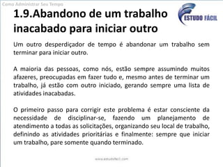 1.9.Abandono de um trabalho inacabado para iniciar outroUm outro desperdiçador de tempo é abandonar um trabalho sem terminar para iniciar outro. A maioria das pessoas, como nós, estão sempre assumindo muitos afazeres, preocupadas em fazer tudo e, mesmo antes de terminar um trabalho, já estão com outro iniciado, gerando sempre uma lista de atividades inacabadas. O primeiro passo para corrigir este problema é estar consciente da necessidade de disciplinar-se, fazendo um planejamento de atendimento a todas as solicitações, organizando seu local de trabalho, definindo as atividades prioritárias e finalmente: sempre que iniciar um trabalho, pare somente quando terminado.Como Administrar Seu Tempo