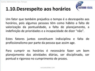1.10.Desrespeito aos horáriosUm fator que também prejudica o tempo é o desrespeito aos horários, pois algumas pessoas têm como hábito a falta de valorização da pontualidade, a falta de planejamento, a indefinição de prioridades e a incapacidade de dizer "não". Estes fatores juntos constituem indisciplina e falta de profissionalismo por parte da pessoa que assim age. Para cumprir os horários é necessário fazer um bom planejamento das atividades diárias, ser disciplinado, ser pontual e rigoroso no cumprimento de prazos.Como Administrar Seu Tempo