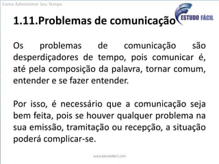 1.11.Problemas de comunicaçãoOs problemas de comunicação são desperdiçadores de tempo, pois comunicar é, até pela composição da palavra, tornar comum, entender e se fazer entender.  Por isso, é necessário que a comunicação seja bem feita, pois se houver qualquer problema na sua emissão, tramitação ou recepção, a situação poderá complicar-se.Como Administrar Seu Tempo