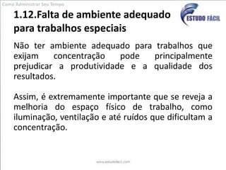 1.12.Falta de ambiente adequado para trabalhos especiaisNão ter ambiente adequado para trabalhos que exijam concentração pode principalmente prejudicar a produtividade e a qualidade dos resultados. Assim, é extremamente importante que se reveja a melhoria do espaço físico de trabalho, como iluminação, ventilação e até ruídos que dificultam a concentração. Como Administrar Seu Tempo