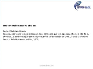 Este curso foi baseado na obra de:Costa, Flávio Martins da.Socorro, não tenho tempo: dicas para lidar com o dia que tem apenas 24 horas e não 40 ou 50 horas...e para conseguir ser mais produtivo e ter qualidade de vida.../Flávio Martins da Costa. - Belo Horizonte: Inédita, 2001.