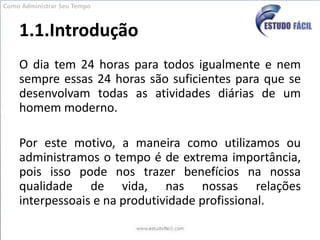 1.1.IntroduçãoO dia tem 24 horas para todos igualmente e nem sempre essas 24 horas são suficientes para que se desenvolvam todas as atividades diárias de um homem moderno.Por este motivo, a maneira como utilizamos ou administramos o tempo é de extrema importância, pois isso pode nos trazer benefícios na nossa qualidade de vida, nas nossas relações interpessoais e na produtividade profissional.Como Administrar Seu Tempo