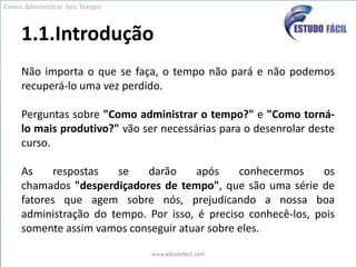 1.1.IntroduçãoComo Administrar Seu TempoNão importa o que se faça, o tempo não pará e não podemos recuperá-lo uma vez perdido.Perguntas sobre "Como administrar o tempo?" e "Como torná-lo mais produtivo?" vão ser necessárias para o desenrolar deste curso.As respostas se darão após conhecermos os chamados "desperdiçadores de tempo", que são uma série de fatores que agem sobre nós, prejudicando a nossa boa administração do tempo. Por isso, é preciso conhecê-los, pois somente assim vamos conseguir atuar sobre eles.