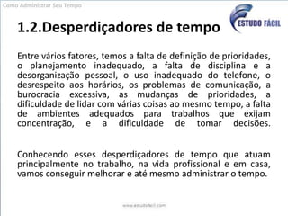 1.2.Desperdiçadores de tempoEntre vários fatores, temos a falta de definição de prioridades, o planejamento inadequado, a falta de disciplina e a desorganização pessoal, o uso inadequado do telefone, o desrespeito aos horários, os problemas de comunicação, a burocracia excessiva, as mudanças de prioridades, a dificuldade de lidar com várias coisas ao mesmo tempo, a falta de ambientes adequados para trabalhos que exijam concentração, e a dificuldade de tomar decisões.Conhecendo esses desperdiçadores de tempo que atuam principalmente no trabalho, na vida profissional e em casa, vamos conseguir melhorar e até mesmo administrar o tempo.Como Administrar Seu Tempo
