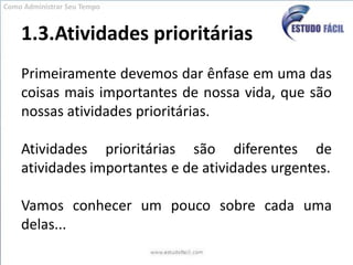 1.3.Atividades prioritáriasPrimeiramente devemos dar ênfase em uma das coisas mais importantes de nossa vida, que são nossas atividades prioritárias.Atividades prioritárias são diferentes de atividades importantes e de atividades urgentes.Vamos conhecer um pouco sobre cada uma delas...Como Administrar Seu Tempo