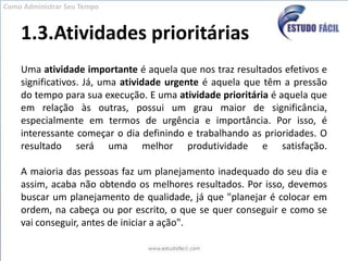1.3.Atividades prioritáriasUma atividade importante é aquela que nos traz resultados efetivos e significativos. Já, uma atividade urgente é aquela que têm a pressão do tempo para sua execução. E uma atividade prioritária é aquela que em relação às outras, possui um grau maior de significância, especialmente em termos de urgência e importância. Por isso, é interessante começar o dia definindo e trabalhando as prioridades. O resultado será uma melhor produtividade e satisfação.A maioria das pessoas faz um planejamento inadequado do seu dia e assim, acaba não obtendo os melhores resultados. Por isso, devemos buscar um planejamento de qualidade, já que "planejar é colocar em ordem, na cabeça ou por escrito, o que se quer conseguir e como se vai conseguir, antes de iniciar a ação".Como Administrar Seu Tempo