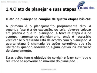 1.4.O ato de planejar e suas etapasO ato de planejar se compõe de quatro etapas básicas:A primeira é o planejamento propriamente dito. A segunda fase é a de execução, ou seja, deve-se colocar em prática o que foi planejado. A terceira etapa é a de acompanhamento do planejamento, onde é necessário verificar se o realizado está de acordo com o planejado. A quarta etapa é chamada de ações corretivas que são utilizadas quando observado algum desvio na execução do planejamento. Essas ações tem o objetivo de corrigir e fazer com que o realizado se aproxime ao máximo do planejado.Como Administrar Seu Tempo