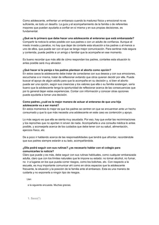 Como adolescente, enfrentar un embarazo cuando la madurez física y emocional no es
suficiente, es todo un desafío. La guía y el acompañamiento de la familia o de referentes
mayores que puedan ayudarla a confiar en sí misma y en sus propias decisiones, es
fundamental.
¿Qué es lo primero que debe hacer una adolescente al enterarse que está embarazada?
Compartir la noticia lo antes posible con sus padres o con un adulto de confianza. Aunque el
miedo invada y paralice, no hay que dejar de contarle esta situación a los padres o al menos a
uno de ellos, que puede ser con el que se tenga mejor comunicación. Para sentirse más segura
y contenida, puede pedirle a un amigo o familiar que la acompañe en ese momento.
Es bueno recordar que más allá de cómo respondan los padres, contarles esta situación lo
antes posible será muy aliviador.
¿Qué hacer si la pareja o los padres plantean el aborto como opción?
En estos casos la adolescente debe tratar de conectarse con sus deseos y con sus emociones,
escucharse a sí misma, tratar de reflexionar evitando que otros quieran decidir por ella. Puede
buscar el apoyo de algún adulto para que la acompañe en su decisión y, si bien el aborto
puede ser una opción, según sus creencias y los valores que ella o su familia sostengan, sería
bueno que la adolescente tenga la oportunidad de reflexionar acerca de las consecuencias que
por lo general dejan estas experiencias. Contar con información y conocer otras opciones
puede ayudarla a tomar una decisión.
Como padres ¿cuál es la mejor manera de actuar al enterarse de que una hija
adolescente va a ser mamá?
En estos momentos lo mejor es que los padres se centren en que se encuentran ante un hecho
consumado y que lo que más necesita una adolescente en este caso es contención y apoyo.
Lo más seguro es que ella se sienta muy asustada. Por eso, hay que evitar las recriminaciones
y los reproches que no aportan ni sirven de nada. Acompañarla a una consulta médica lo antes
posible, y aconsejarla acerca de los cuidados que debe tener con su salud, alimentación,
ejercicio físico, etc.
De a poco ir hablando acerca de las responsabilidades que tendrá que afrontar, recordándole
que sus padres siempre estarán a su lado, acompañándola.
¿Ella podrá seguir con sus rutinas? ¿es necesario hablar con el colegio para
comunicarles la noticia?
Claro que puede y es más, debe seguir con sus rutinas habituales, como cualquier embarazada
adulta, claro que con los límites naturales que le impone su estado: no tomar alcohol, no fumar,
no ir a lugares en los que pueda correr riesgos, como los boliches, etc. Con respecto a la
escuela, es muy importante comunicar ahí como en otros espacios que la adolescente
frecuente, la situación y la posición de la familia ante el embarazo. Esta es una manera de
cuidarla y no exponerla a ningún tipo de riesgos.
Llen. Embarazo en adolescentes
e la siguiente encuesta. Muchas gracias.
1. Sexo(*)
 