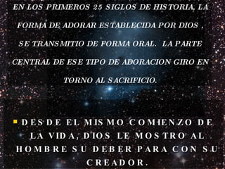EN LOS PRIMEROS 25 SIGLOS DE HISTORIA, LA FORMA DE ADORAR ESTABLECIDA POR DIOS , SE TRANSMITIO DE FORMA ORAL.  LA PARTE CENTRAL DE ESE TIPO DE ADORACION GIRO EN TORNO AL SACRIFICIO. DESDE EL MISMO COMIENZO DE LA VIDA, DIOS LE MOSTRO AL HOMBRE SU DEBER PARA CON SU CREADOR. 