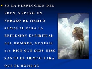 EN LA PERFECCION DEL EDEN, SEPARO UN PEDAZO DE TIEMPO SEMANAL PARA LA REFLEXION ESPIRITUAL DEL HOMBRE, GENESIS 2:3 DICE QUE DIOS HIZO SANTO EL TIEMPO PARA QUE EL HOMBRE ADORARA  EN EL SEPTIMO DIA. 