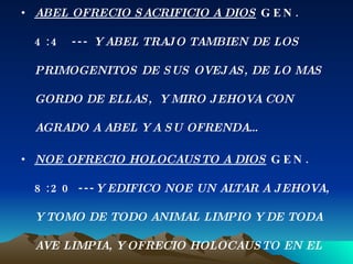 ABEL OFRECIO SACRIFICIO A DIOS  GEN. 4:4  ---  Y ABEL TRAJO TAMBIEN DE LOS PRIMOGENITOS DE SUS OVEJAS, DE LO MAS GORDO DE ELLAS,  Y MIRO JEHOVA CON AGRADO A ABEL Y A SU OFRENDA… NOE OFRECIO HOLOCAUSTO A DIOS  GEN. 8:20 --- Y EDIFICO NOE UN ALTAR A JEHOVA, Y TOMO DE TODO ANIMAL LIMPIO Y DE TODA  AVE LIMPIA, Y OFRECIO HOLOCAUSTO EN EL ALTAR. 