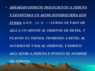 ABRAHAM OFRECIO HOLOCAUSTO A JEHOVA Y LEVANTABA UN ALTAR DONDEQUIERA QUE FUERA,  GEN. 12:8 --- LUEGO SE PASO DE ALLI A UN MONTE AL ORIENTE DE BETEL, Y PLANTO SU TIENDA, TENIENDO A BETEL AL OCCIDENTE Y HAI AL ORIENTE; Y EDIFICO ALLI ALTAR A JEHOVA E INVOCO EL NOMBRE DE JEHOVA. 