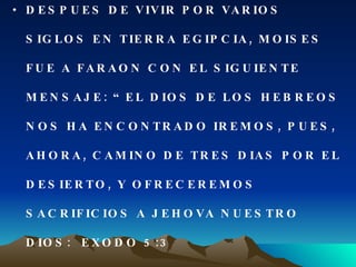 DESPUES DE VIVIR POR VARIOS SIGLOS EN TIERRA EGIPCIA, MOISES FUE A FARAON CON EL SIGUIENTE MENSAJE: “EL DIOS DE LOS HEBREOS NOS HA ENCONTRADO IREMOS, PUES, AHORA, CAMINO DE TRES DIAS POR EL DESIERTO, Y OFRECEREMOS SACRIFICIOS A JEHOVA NUESTRO DIOS:  EXODO 5:3 