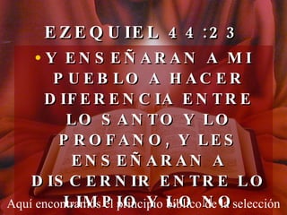 EZEQUIEL 44:23 Y ENSEÑARAN A MI PUEBLO A HACER DIFERENCIA ENTRE LO SANTO Y LO PROFANO, Y LES ENSEÑARAN A DISCERNIR ENTRE LO LIMPIO Y LO NO LIMPIO. Aquí encontramos el principio bíblico de la selección 