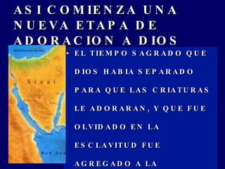 ASI COMIENZA UNA NUEVA ETAPA DE ADORACION A DIOS EL TIEMPO SAGRADO QUE DIOS HABIA SEPARADO PARA QUE LAS CRIATURAS LE ADORARAN, Y QUE FUE OLVIDADO EN LA ESCLAVITUD FUE AGREGADO A LA EXPERIENCIA DE ISRAEL, EXODO 20:8-11. 