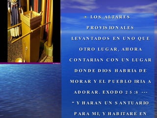 LOS ALTARES PROVISIONALES LEVANTADOS EN UNO QUE OTRO LUGAR, AHORA CONTARIAN CON UN LUGAR DONDE DIOS HABRIA DE MORAR Y EL PUEBLO IRIA A ADORAR. EXODO 25:8 --- “Y HARAN UN SANTUARIO PARA MI, Y HABITARE EN MEDIO DE ELLOS”. 