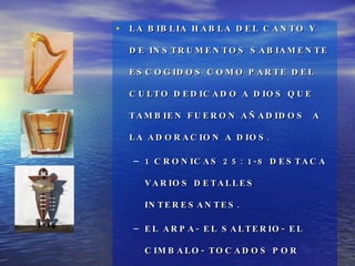 LA BIBLIA HABLA DEL CANTO Y DE INSTRUMENTOS SABIAMENTE ESCOGIDOS COMO PARTE DEL CULTO DEDICADO A DIOS QUE TAMBIEN FUERON AÑADIDOS  A LA ADORACION A DIOS. 1 CRONICAS 25: 1-8 DESTACA VARIOS DETALLES INTERESANTES. EL ARPA- EL SALTERIO- EL CIMBALO- TOCADOS POR HOMBRES IDONEOS PARA ESE MINISTERIO. V. 1,6 