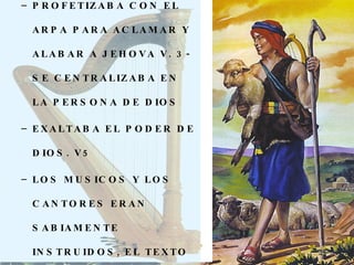 PROFETIZABA CON EL ARPA PARA ACLAMAR Y ALABAR A JEHOVA V. 3- SE CENTRALIZABA EN LA PERSONA DE DIOS EXALTABA EL PODER DE DIOS. V5 LOS MUSICOS Y LOS CANTORES ERAN SABIAMENTE INSTRUIDOS, EL TEXTO MENCIONA AL MAESTRO Y AL DISCIPULO. V. 8 