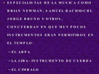 ESPECIALISTAS DE LA MUSICA COMO BRIAN NEWMAN, SAMUEL BACHIOCHI, JORGE BRUNO Y OTROS, CONCUERDAN EN QUE MUY POCOS INSTRUMENTOS ERAN PERMITIDOS EN EL TEMPLO: EL ARPA LA LIRA- INSTRUMENTO DE CUERDA EL CIMBALO EL CUERNO 