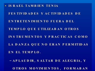 ISRAEL TAMBIEN TENIA FESTIVIDADES Y ACTIVIDADES DE ENTRETENIMIENTO FUERA DEL TEMPLO QUE UTILIZABAN OTROS INSTRUMENTOS Y PRACTICAS COMO LA DANZA QUE NO ERAN PERMITIDAS EN EL TEMPLO. APLAUDIR, SALTAR DE ALEGRIA, Y OTROS MOVIMIENTOS,  FORMABAN PARTE DE LAS ACTIVIDADES CULTURALES DE ISRAEL. 