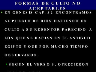 FORMAS DE CULTO NO ACEPTABLES EN GENESIS CAP. 32 ENCONTRAMOS AL PUEBLO DE DIOS HACIENDO UN CULTO A SU REDENTOR PARECIDO  A LOS QUE SE HACIAN EN EL ANTIGUO EGIPTO Y QUE POR MUCHO TIEMPO OBSERVARON. SEGUN EL VERSO 6, OFRECIERON HOLOCAUSTO 