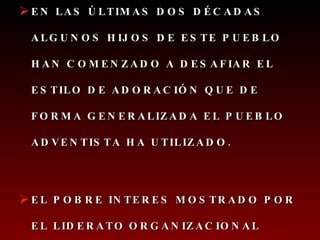 EN LAS ÚLTIMAS DOS DÉCADAS ALGUNOS HIJOS DE ESTE PUEBLO HAN COMENZADO A DESAFIAR EL ESTILO DE ADORACIÓN QUE DE FORMA GENERALIZADA EL PUEBLO ADVENTISTA HA UTILIZADO.  EL POBRE INTERES MOSTRADO POR EL LIDERATO   ORGANIZACIONAL   HACIA UNA PROGRAMACIÓN INTERESANTE Y ATRACTIVA EN EL CULTO… 