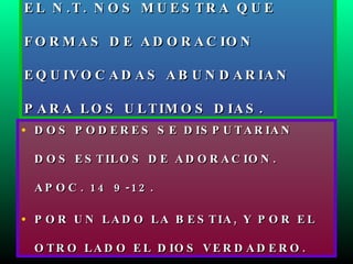 EL N.T. NOS MUESTRA QUE FORMAS DE ADORACION EQUIVOCADAS ABUNDARIAN PARA LOS ULTIMOS DIAS. DOS PODERES SE DISPUTARIAN DOS ESTILOS DE ADORACION. APOC. 14 9-12. POR UN LADO LA BESTIA, Y POR EL OTRO LADO EL DIOS VERDADERO. 