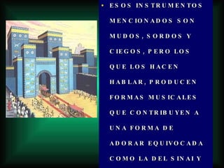 ESOS INSTRUMENTOS MENCIONADOS SON MUDOS, SORDOS Y CIEGOS, PERO LOS QUE LOS HACEN HABLAR, PRODUCEN FORMAS MUSICALES QUE CONTRIBUYEN A UNA FORMA DE ADORAR EQUIVOCADA COMO LA DEL SINAI Y LA DE LA LLANURA DE DURA ALLA EN BABILONIA. 
