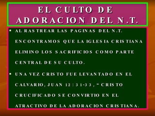 EL CULTO DE  ADORACION DEL N.T. AL RASTREAR LAS PAGINAS DEL N.T. ENCONTRAMOS QUE LA IGLESIA CRISTIANA ELIMINO LOS SACRIFICIOS COMO PARTE CENTRAL DE SU CULTO. UNA VEZ CRISTO FUE LEVANTADO EN EL CALVARIO, JUAN 12: 31-33, “CRISTO CRUCIFICADO SE CONVIRTIO EN EL ATRACTIVO DE LA ADORACION CRISTIANA. 