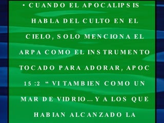 CUANDO EL APOCALIPSIS HABLA DEL CULTO EN EL CIELO, SOLO MENCIONA EL ARPA COMO EL INSTRUMENTO TOCADO PARA ADORAR, APOC 15:2 “VI TAMBIEN COMO UN MAR DE VIDRIO… Y A LOS QUE HABIAN ALCANZADO LA VICTORIA… EN PIE SOBRE EL MAR DE VIDRIO CON LAS ARPAS DE DIOS”. 