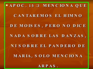 APOC. 15:3 MENCIONA QUE CANTAREMOS EL HIMNO DE MOISES, PERO NO DICE NADA SOBRE LAS DANZAS, NI SOBRE EL PANDERO DE MARIA, SOLO MENCIONA ARPAS. 