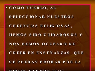 COMO PUEBLO, AL SELECCIONAR NUESTROS CREENCIAS RELIGIOSAS, HEMOS SIDO CUIDADOSOS Y NOS HEMOS OCUPADO DE CREER EN ENSEÑANZAS  QUE SE PUEDAN PROBAR POR LA BIBLIA, HECHOS 17:11 