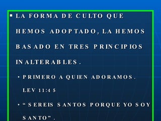 LA FORMA DE CULTO QUE HEMOS ADOPTADO, LA HEMOS BASADO EN TRES PRINCIPIOS INALTERABLES. PRIMERO A QUIEN ADORAMOS. LEV 11:45 “ SEREIS SANTOS PORQUE YO SOY SANTO”. ADORAMOS A UN DIOS SANTO. 