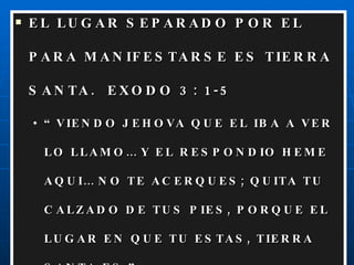EL LUGAR SEPARADO POR EL PARA MANIFESTARSE ES TIERRA SANTA.  EXODO 3: 1-5 “ VIENDO JEHOVA QUE EL IBA A VER LO LLAMO… Y EL RESPONDIO HEME AQUI… NO TE ACERQUES; QUITA TU CALZADO DE TUS PIES, PORQUE EL LUGAR EN QUE TU ESTAS, TIERRA SANTA ES.” 