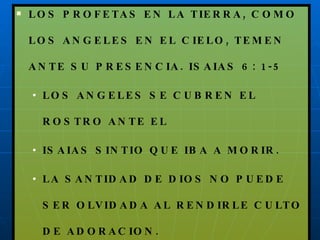 LOS PROFETAS EN LA TIERRA, COMO LOS ANGELES EN EL CIELO, TEMEN ANTE SU PRESENCIA. ISAIAS 6: 1-5 LOS ANGELES SE CUBREN EL ROSTRO ANTE EL ISAIAS SINTIO QUE IBA A MORIR. LA SANTIDAD DE DIOS NO PUEDE SER OLVIDADA AL RENDIRLE CULTO DE ADORACION. 