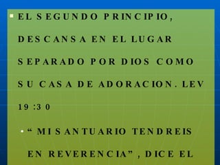 EL SEGUNDO PRINCIPIO, DESCANSA EN EL LUGAR SEPARADO POR DIOS COMO SU CASA DE ADORACION. LEV 19:30 “ MI SANTUARIO TENDREIS EN REVERENCIA”, DICE EL DIOS SANTO. 