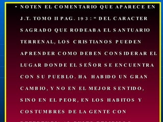 NOTEN EL COMENTARIO QUE APARECE EN J.T. TOMO II PAG. 193: “DEL CARACTER SAGRADO QUE RODEABA EL SANTUARIO TERRENAL, LOS CRISTIANOS PUEDEN APRENDER COMO DEBEN CONSIDERAR EL LUGAR DONDE EL SEÑOR SE ENCUENTRA CON SU PUEBLO. HA  HABIDO UN GRAN CAMBIO, Y NO EN EL MEJOR SENTIDO, SINO EN EL PEOR, EN LOS HABITOS Y COSTUMBRES DE LA GENTE CON REFERENCIA AL CULTO RELIGIOSO. 