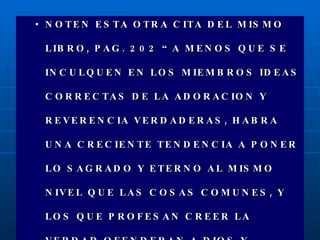NOTEN ESTA OTRA CITA DEL MISMO LIBRO, PAG. 202 “A MENOS QUE SE INCULQUEN EN LOS MIEMBROS IDEAS CORRECTAS DE LA ADORACION Y REVERENCIA VERDADERAS, HABRA UNA CRECIENTE TENDENCIA A PONER LO SAGRADO Y ETERNO AL MISMO NIVEL QUE LAS COSAS COMUNES, Y LOS QUE PROFESAN CREER LA VERDAD OFENDERAN A DIOS Y DESHONRARAN LA RELIGION.” 