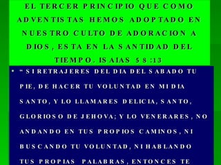 EL TERCER PRINCIPIO QUE COMO ADVENTISTAS HEMOS ADOPTADO EN NUESTRO CULTO DE ADORACION A DIOS, ESTA EN LA SANTIDAD DEL TIEMPO. ISAIAS 58:13 “ SI RETRAJERES DEL DIA DEL SABADO TU PIE, DE HACER TU VOLUNTAD EN MI DIA SANTO, Y LO LLAMARES DELICIA, SANTO, GLORIOSO DE JEHOVA; Y LO VENERARES, NO ANDANDO EN TUS PROPIOS CAMINOS, NI BUSCANDO TU VOLUNTAD, NI HABLANDO TUS PROPIAS  PALABRAS, ENTONCES TE DELEITARAS EN JEHOVA…” 