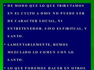 DE MODO QUE LO QUE TRIBUTAMOS EN EL CULTO A DIOS NO PUEDE SER DE CARACTER SOCIAL, NI ENTRETENEDOR, SINO ESPIRITUAL, Y SANTO. LAMENTABLEMENTE, HEMOS MEZCLADO LO COMUN CON LO SANTO. LO QUE PODEMOS HACER EN OTROS LUGARES Y EN OTROS OCASIONES, HEMOS QUERIDO TRAERLO AL CULTO. 