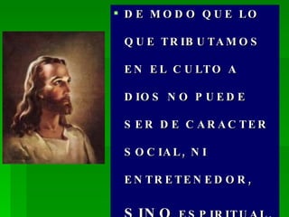 DE MODO QUE LO QUE TRIBUTAMOS EN EL CULTO A DIOS NO PUEDE SER DE CARACTER SOCIAL, NI ENTRETENEDOR,  SINO  ESPIRITUAL, Y SANTO. 