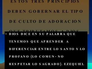 ESTOS TRES PRINCIPIOS DEBEN GOBERNAR EL TIPO DE CULTO DE ADORACION QUE TRIBUTAMOS A DIOS. DIOS DICE EN SU PALABRA QUE TENEMOS QUE APRENDER  A DIFERENCIAR ENTRE LO SANTO Y LO PROFANO (LO COMUN- NO RESPETAR LO SAGRADO). EZEQUIEL 44:23 