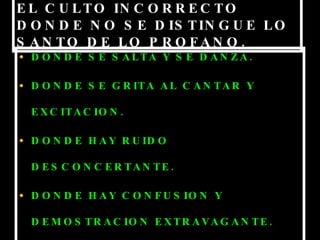 EL CULTO INCORRECTO DONDE NO SE DISTINGUE LO SANTO DE LO PROFANO. DONDE SE SALTA Y SE DANZA. DONDE SE GRITA AL CANTAR Y EXCITACION. DONDE HAY RUIDO DESCONCERTANTE. DONDE HAY CONFUSION Y DEMOSTRACION EXTRAVAGANTE. DONDE LA ACTUACION DE ADORAR ES EXTRAÑO. 