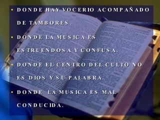 DONDE HAY VOCERIO ACOMPAÑADO DE TAMBORES. DONDE LA MUSICA ES ESTRUENDOSA Y CONFUSA. DONDE EL CENTRO DEL CULTO NO ES DIOS Y SU PALABRA. DONDE  LA MUSICA ES MAL CONDUCIDA. 