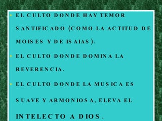 EL CULTO DONDE HAY TEMOR SANTIFICADO (COMO LA ACTITUD DE MOISES Y DE ISAIAS). EL CULTO DONDE DOMINA LA REVERENCIA. EL CULTO DONDE LA MUSICA ES SUAVE Y ARMONIOSA, ELEVA EL  INTELECTO A DIOS. 