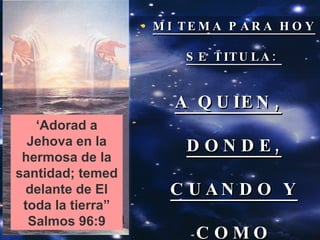 MI TEMA PARA HOY SE TITULA:  A QUIEN, DONDE, CUANDO Y COMO ADORAREMOS ‘ Adorad a Jehova en la hermosa de la santidad; temed delante de El toda la tierra” Salmos 96:9 