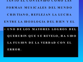 TANTO EL CONTENIDO COMO LAS FORMAS MUSICALES DEL MUNDO CRISTIANO, REFLEJAN LA LUCHA ENTRE LA IDEOLOGIA DEL BIEN Y EL MAL. UNO DE LOS MAYORES LOGROS DEL QUERUBIN QUE SE REVELO, HA SIDO LA FUSION DE LA VERDAD CON EL ERROR. 