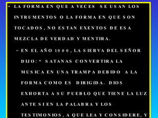 LA FORMA EN QUE A VECES  SE USAN LOS INTRUMENTOS O LA FORMA EN QUE SON TOCADOS, NO ESTAN EXENTOS DE ESA MEZCLA DE VERDAD Y MENTIRA. EN EL AÑO 1900, LA SIERVA DEL SEÑOR DIJO: “ SATANAS CONVERTIRA LA MUSICA EN UNA TRAMPA DEBIDO  A LA FORMA COMO ES  DIRIGIDA.  DIOS EXHORTA A SU PUEBLO QUE TIENE LA LUZ ANTE SI EN LA PALABRA Y LOS TESTIMONIOS, A QUE LEA Y CONSIDERE, Y LUEGO QUE OBEDEZCA”.  MENSAJES SELECTOS TOMO II PAG 43 