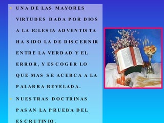 UNA DE LAS MAYORES VIRTUDES DADA POR DIOS A LA IGLESIA ADVENTISTA HA SIDO LA DE DISCERNIR ENTRE LA VERDAD Y EL ERROR, Y ESCOGER LO QUE MAS SE ACERCA A LA PALABRA REVELADA. NUESTRAS DOCTRINAS PASAN LA PRUEBA DEL ESCRUTINIO. 